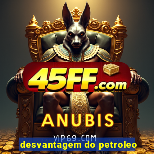 desvantagem do petroleo